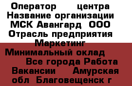 Оператор Call-центра › Название организации ­ МСК Авангард, ООО › Отрасль предприятия ­ Маркетинг › Минимальный оклад ­ 30 000 - Все города Работа » Вакансии   . Амурская обл.,Благовещенск г.